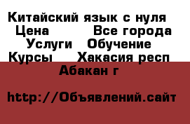 Китайский язык с нуля. › Цена ­ 750 - Все города Услуги » Обучение. Курсы   . Хакасия респ.,Абакан г.